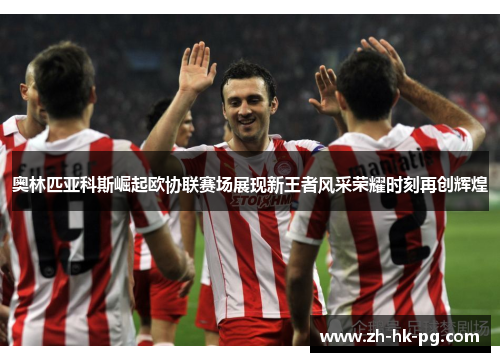 奥林匹亚科斯崛起欧协联赛场展现新王者风采荣耀时刻再创辉煌