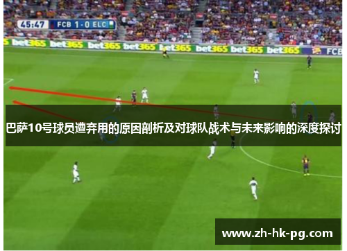 巴萨10号球员遭弃用的原因剖析及对球队战术与未来影响的深度探讨 巴萨10号球员遭弃用的原因剖析及对球队战术与未来影响的深度探讨