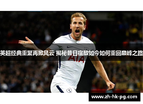 英超经典重聚再掀风云 揭秘昔日宿敌如今如何重回巅峰之路 英超经典重聚再掀风云 揭秘昔日宿敌如今如何重回巅峰之路