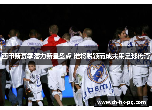 西甲新赛季潜力新星盘点 谁将脱颖而成未来足球传奇 西甲新赛季潜力新星盘点 谁将脱颖而成未来足球传奇