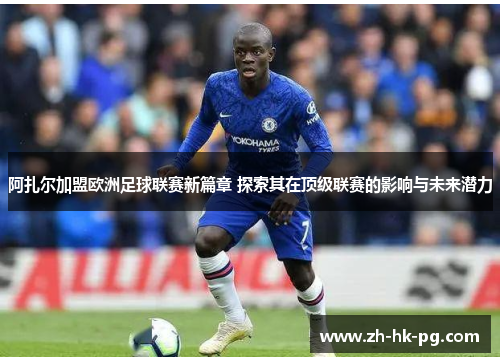 阿扎尔加盟欧洲足球联赛新篇章 探索其在顶级联赛的影响与未来潜力