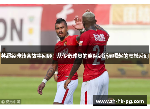 英超经典转会故事回顾：从传奇球员的离队到新星崛起的震撼瞬间